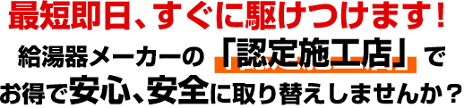 最短即日、すぐに駆けつけます！給湯器メーカーの「認定施工店」で、お得で安心、安全に取り替えしませんか？